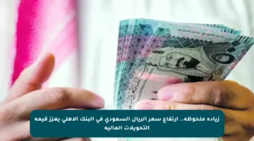 زيادة ملحوظة.. ارتفاع سعر الريال السعودي في البنك الأهلي يعزز قيمة التحويلات المالية